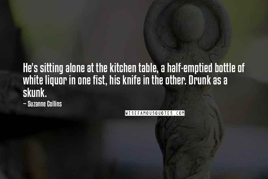 Suzanne Collins Quotes: He's sitting alone at the kitchen table, a half-emptied bottle of white liquor in one fist, his knife in the other. Drunk as a skunk.