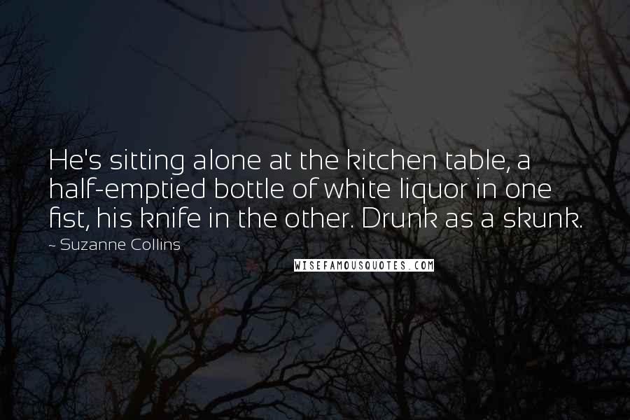 Suzanne Collins Quotes: He's sitting alone at the kitchen table, a half-emptied bottle of white liquor in one fist, his knife in the other. Drunk as a skunk.