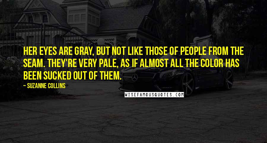 Suzanne Collins Quotes: Her eyes are gray, but not like those of people from the Seam. They're very pale, as if almost all the color has been sucked out of them.