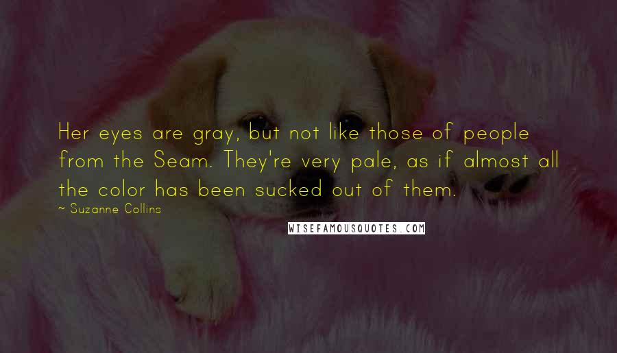 Suzanne Collins Quotes: Her eyes are gray, but not like those of people from the Seam. They're very pale, as if almost all the color has been sucked out of them.