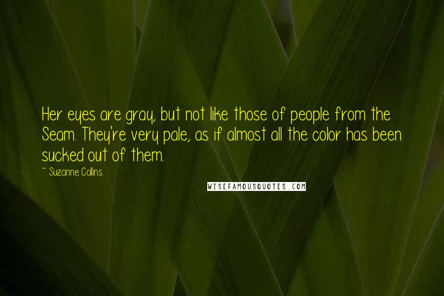 Suzanne Collins Quotes: Her eyes are gray, but not like those of people from the Seam. They're very pale, as if almost all the color has been sucked out of them.