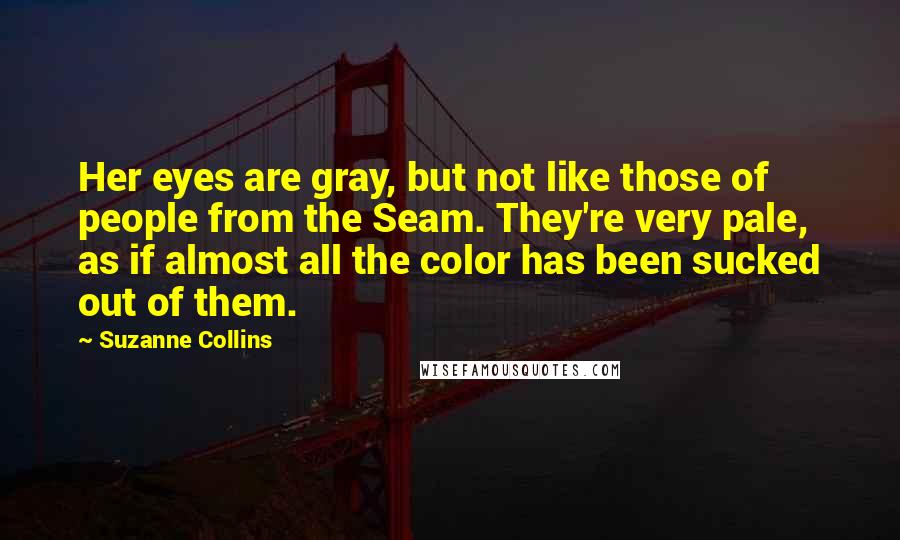 Suzanne Collins Quotes: Her eyes are gray, but not like those of people from the Seam. They're very pale, as if almost all the color has been sucked out of them.