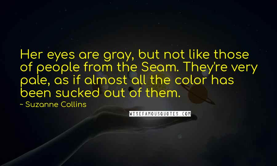 Suzanne Collins Quotes: Her eyes are gray, but not like those of people from the Seam. They're very pale, as if almost all the color has been sucked out of them.