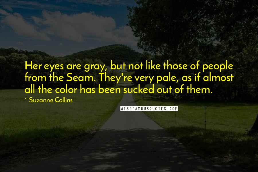 Suzanne Collins Quotes: Her eyes are gray, but not like those of people from the Seam. They're very pale, as if almost all the color has been sucked out of them.