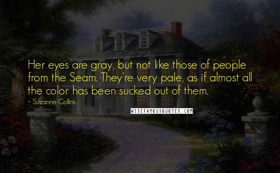 Suzanne Collins Quotes: Her eyes are gray, but not like those of people from the Seam. They're very pale, as if almost all the color has been sucked out of them.