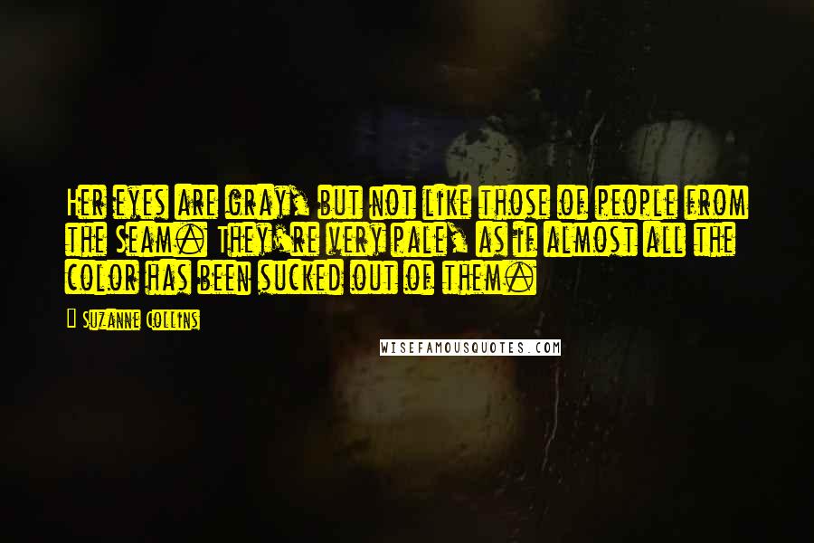 Suzanne Collins Quotes: Her eyes are gray, but not like those of people from the Seam. They're very pale, as if almost all the color has been sucked out of them.