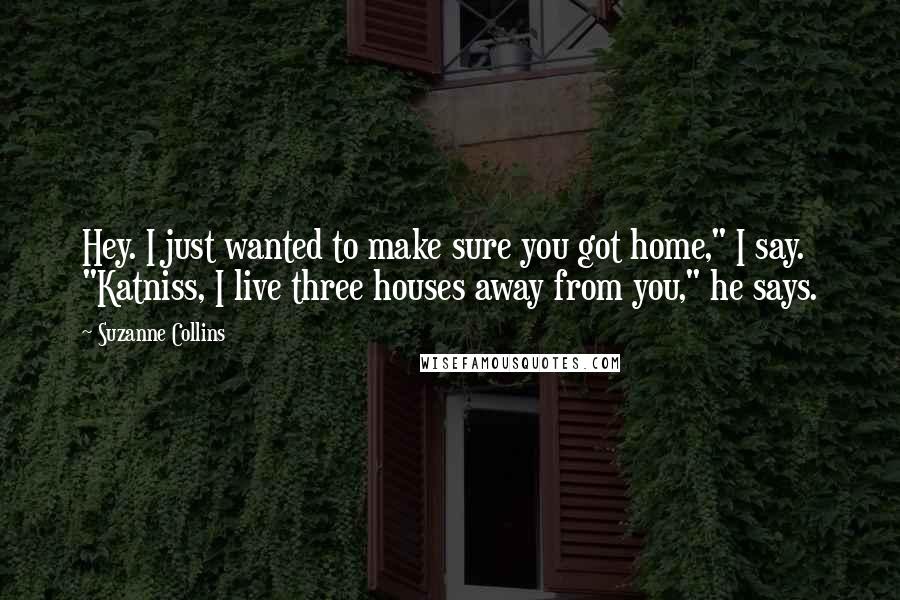 Suzanne Collins Quotes: Hey. I just wanted to make sure you got home," I say. "Katniss, I live three houses away from you," he says.