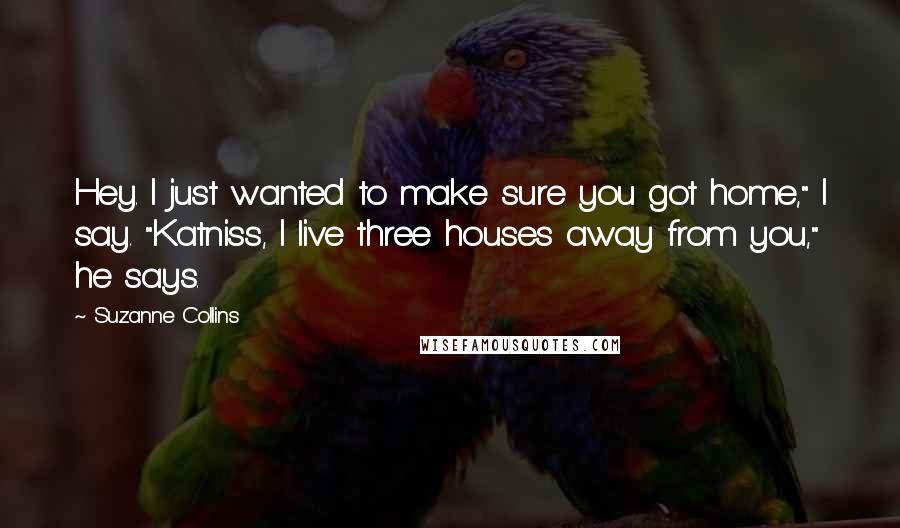 Suzanne Collins Quotes: Hey. I just wanted to make sure you got home," I say. "Katniss, I live three houses away from you," he says.