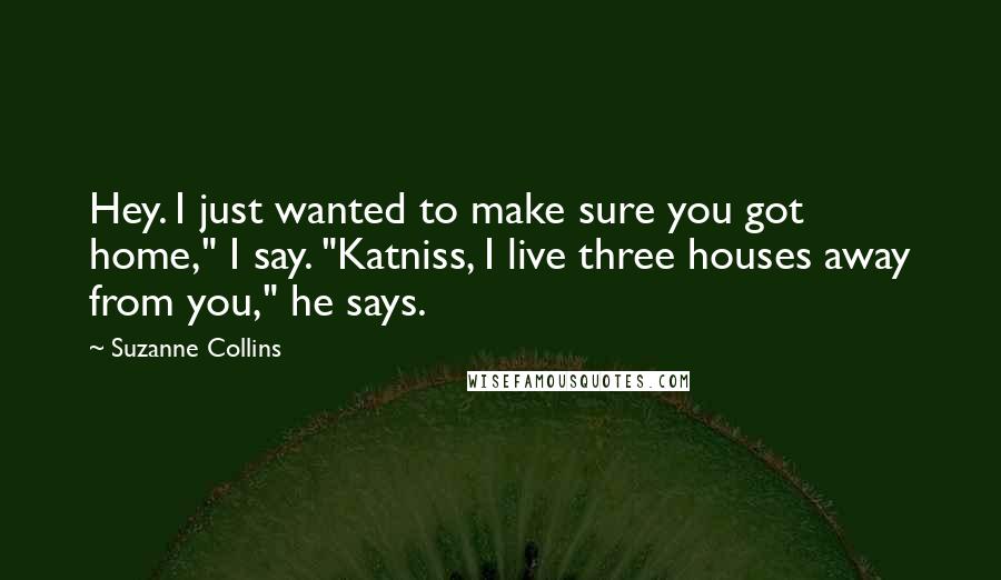 Suzanne Collins Quotes: Hey. I just wanted to make sure you got home," I say. "Katniss, I live three houses away from you," he says.