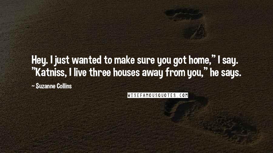 Suzanne Collins Quotes: Hey. I just wanted to make sure you got home," I say. "Katniss, I live three houses away from you," he says.