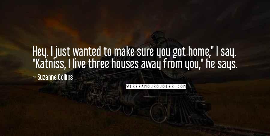 Suzanne Collins Quotes: Hey. I just wanted to make sure you got home," I say. "Katniss, I live three houses away from you," he says.