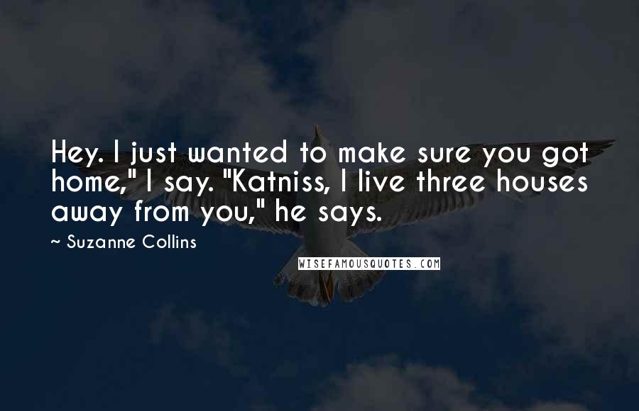 Suzanne Collins Quotes: Hey. I just wanted to make sure you got home," I say. "Katniss, I live three houses away from you," he says.