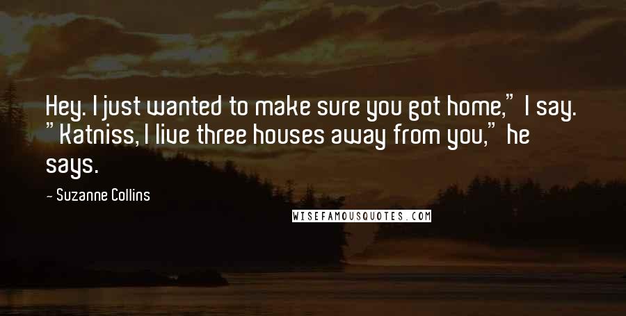 Suzanne Collins Quotes: Hey. I just wanted to make sure you got home," I say. "Katniss, I live three houses away from you," he says.