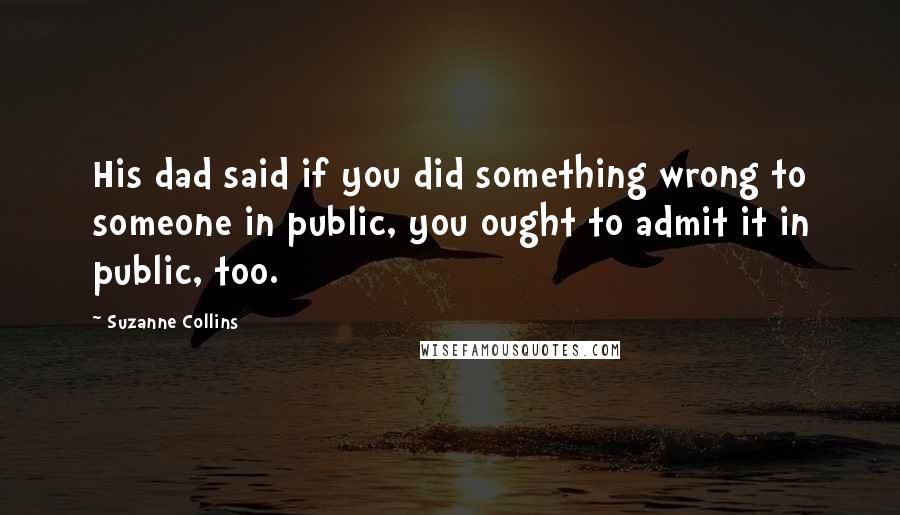 Suzanne Collins Quotes: His dad said if you did something wrong to someone in public, you ought to admit it in public, too.