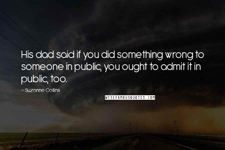 Suzanne Collins Quotes: His dad said if you did something wrong to someone in public, you ought to admit it in public, too.