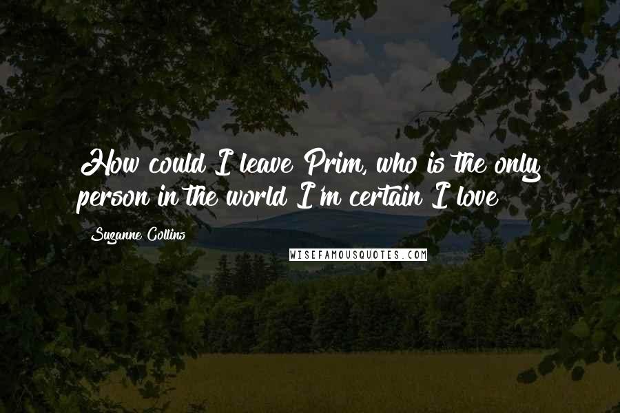 Suzanne Collins Quotes: How could I leave Prim, who is the only person in the world I'm certain I love?