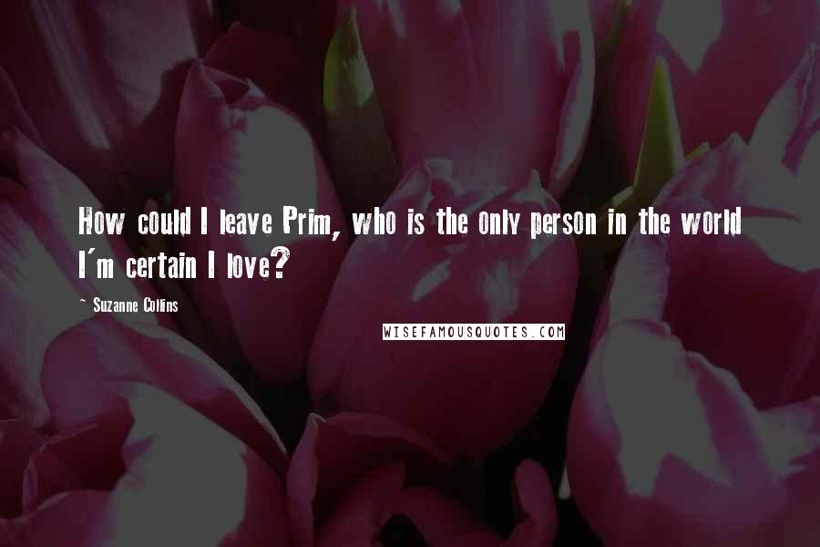 Suzanne Collins Quotes: How could I leave Prim, who is the only person in the world I'm certain I love?