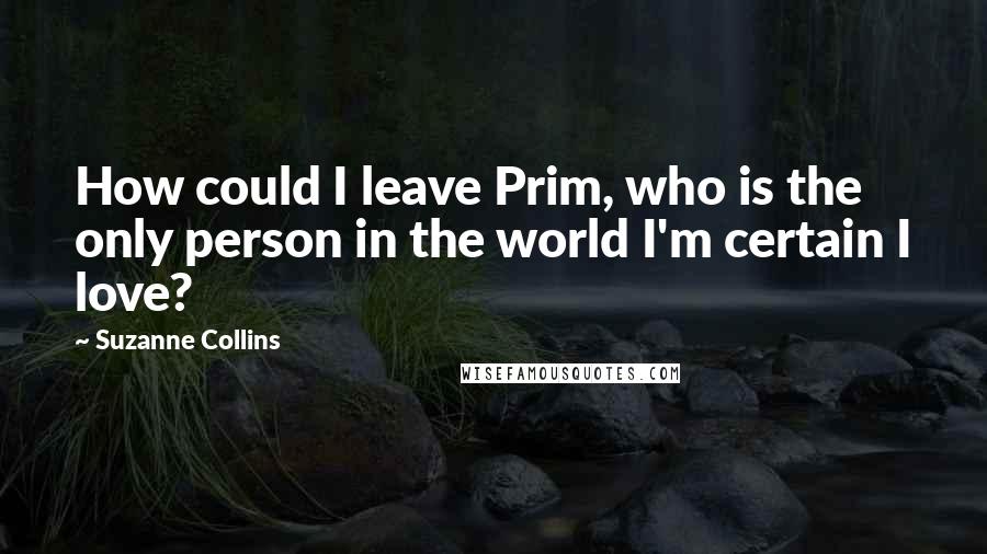 Suzanne Collins Quotes: How could I leave Prim, who is the only person in the world I'm certain I love?