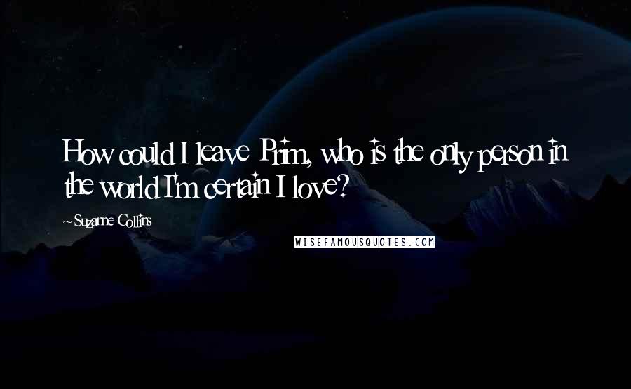 Suzanne Collins Quotes: How could I leave Prim, who is the only person in the world I'm certain I love?