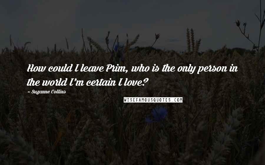 Suzanne Collins Quotes: How could I leave Prim, who is the only person in the world I'm certain I love?