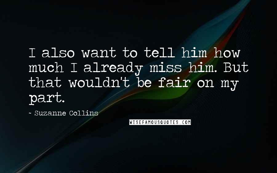 Suzanne Collins Quotes: I also want to tell him how much I already miss him. But that wouldn't be fair on my part.