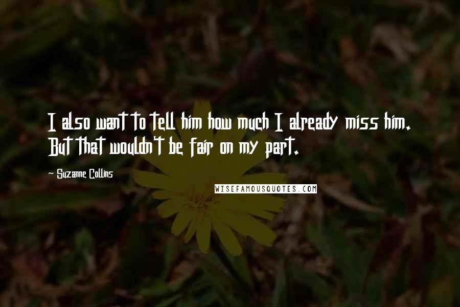 Suzanne Collins Quotes: I also want to tell him how much I already miss him. But that wouldn't be fair on my part.