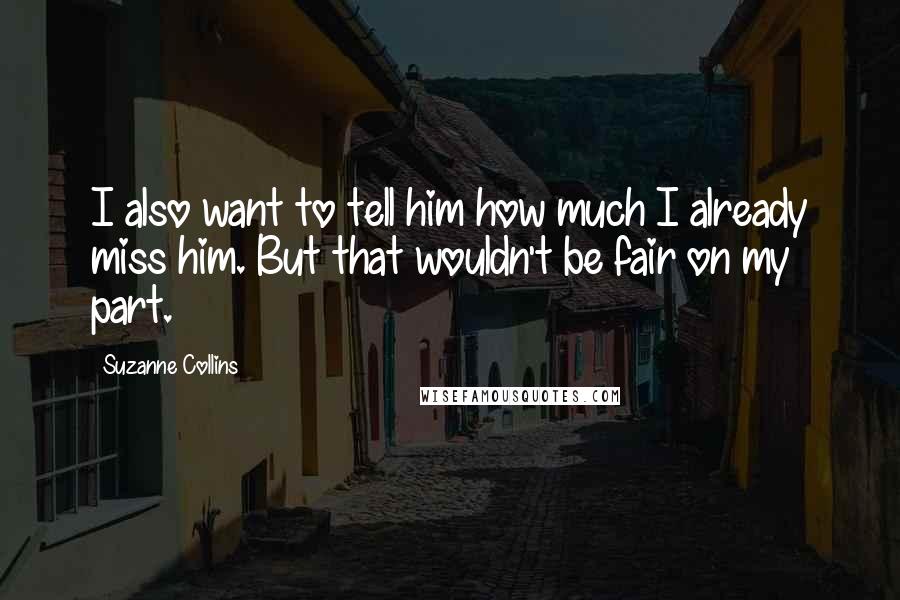 Suzanne Collins Quotes: I also want to tell him how much I already miss him. But that wouldn't be fair on my part.