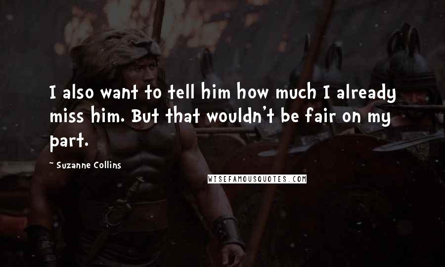 Suzanne Collins Quotes: I also want to tell him how much I already miss him. But that wouldn't be fair on my part.