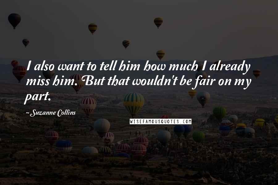 Suzanne Collins Quotes: I also want to tell him how much I already miss him. But that wouldn't be fair on my part.