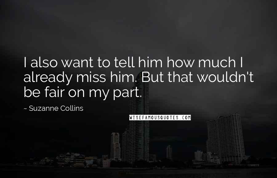 Suzanne Collins Quotes: I also want to tell him how much I already miss him. But that wouldn't be fair on my part.