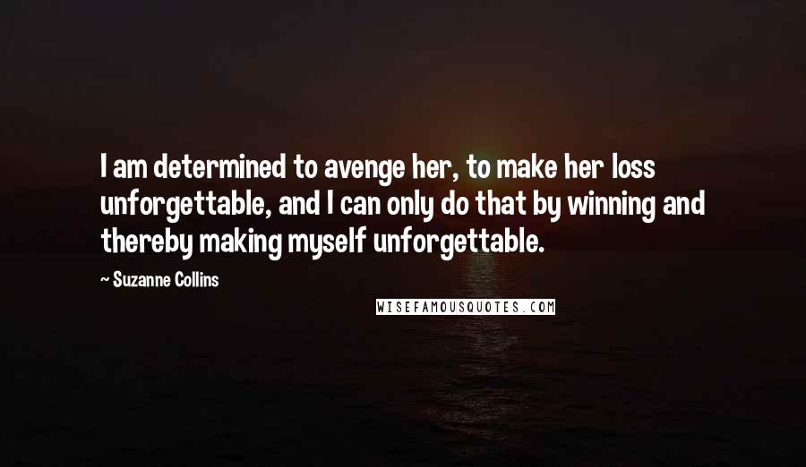 Suzanne Collins Quotes: I am determined to avenge her, to make her loss unforgettable, and I can only do that by winning and thereby making myself unforgettable.