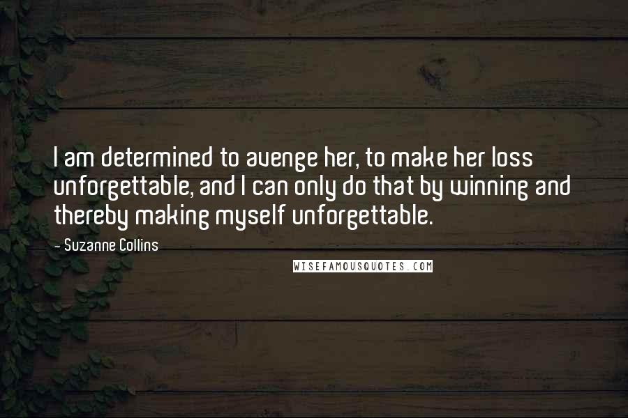 Suzanne Collins Quotes: I am determined to avenge her, to make her loss unforgettable, and I can only do that by winning and thereby making myself unforgettable.