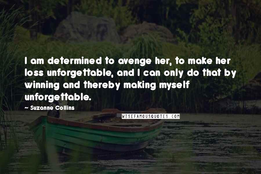 Suzanne Collins Quotes: I am determined to avenge her, to make her loss unforgettable, and I can only do that by winning and thereby making myself unforgettable.
