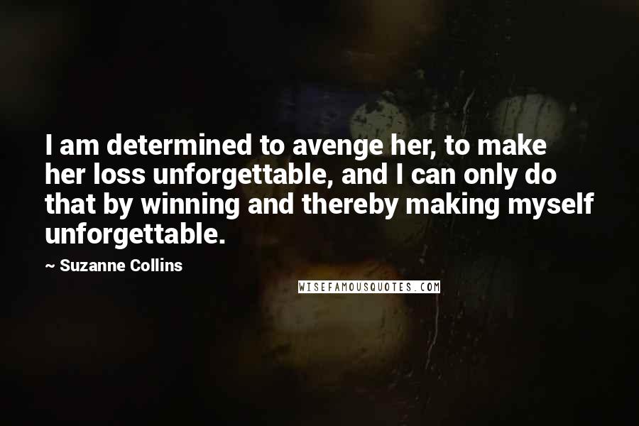 Suzanne Collins Quotes: I am determined to avenge her, to make her loss unforgettable, and I can only do that by winning and thereby making myself unforgettable.