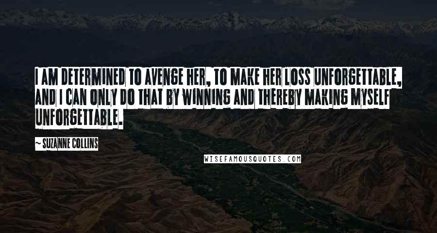 Suzanne Collins Quotes: I am determined to avenge her, to make her loss unforgettable, and I can only do that by winning and thereby making myself unforgettable.