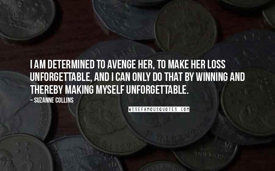 Suzanne Collins Quotes: I am determined to avenge her, to make her loss unforgettable, and I can only do that by winning and thereby making myself unforgettable.