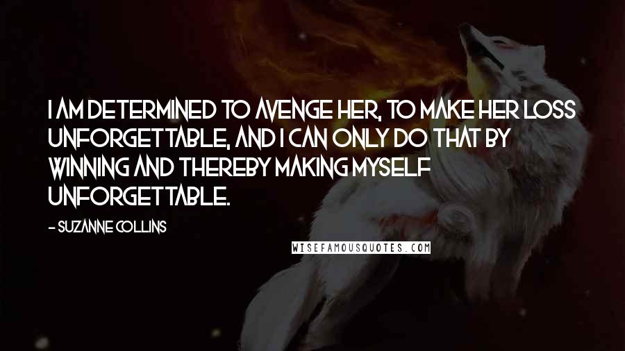 Suzanne Collins Quotes: I am determined to avenge her, to make her loss unforgettable, and I can only do that by winning and thereby making myself unforgettable.