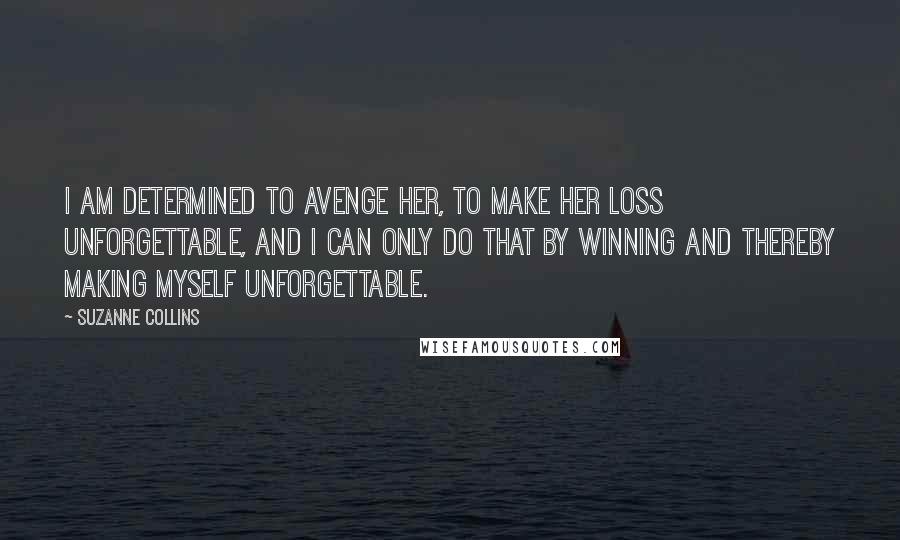 Suzanne Collins Quotes: I am determined to avenge her, to make her loss unforgettable, and I can only do that by winning and thereby making myself unforgettable.