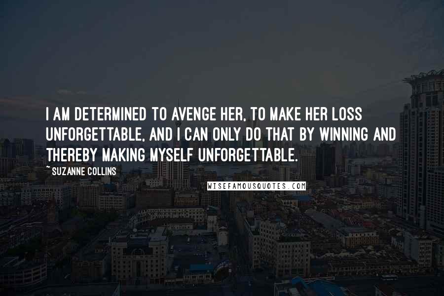 Suzanne Collins Quotes: I am determined to avenge her, to make her loss unforgettable, and I can only do that by winning and thereby making myself unforgettable.