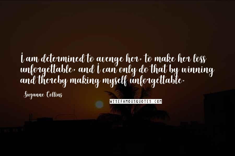 Suzanne Collins Quotes: I am determined to avenge her, to make her loss unforgettable, and I can only do that by winning and thereby making myself unforgettable.
