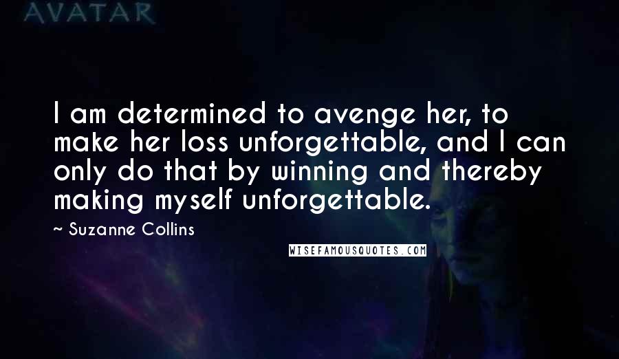 Suzanne Collins Quotes: I am determined to avenge her, to make her loss unforgettable, and I can only do that by winning and thereby making myself unforgettable.