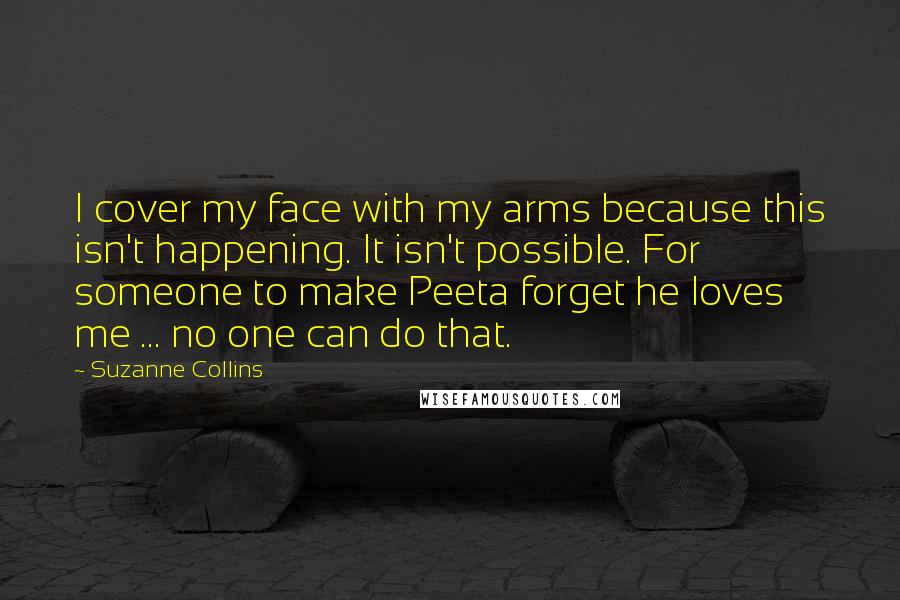 Suzanne Collins Quotes: I cover my face with my arms because this isn't happening. It isn't possible. For someone to make Peeta forget he loves me ... no one can do that.