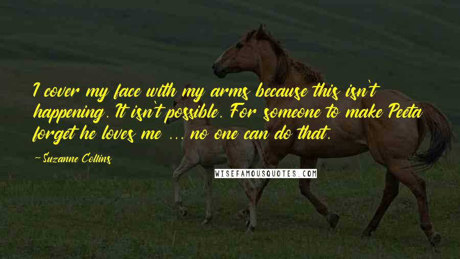 Suzanne Collins Quotes: I cover my face with my arms because this isn't happening. It isn't possible. For someone to make Peeta forget he loves me ... no one can do that.