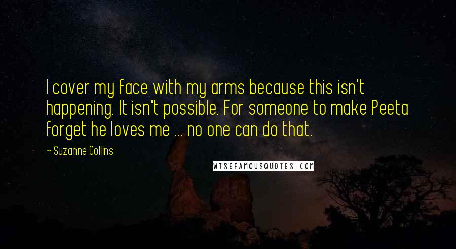 Suzanne Collins Quotes: I cover my face with my arms because this isn't happening. It isn't possible. For someone to make Peeta forget he loves me ... no one can do that.