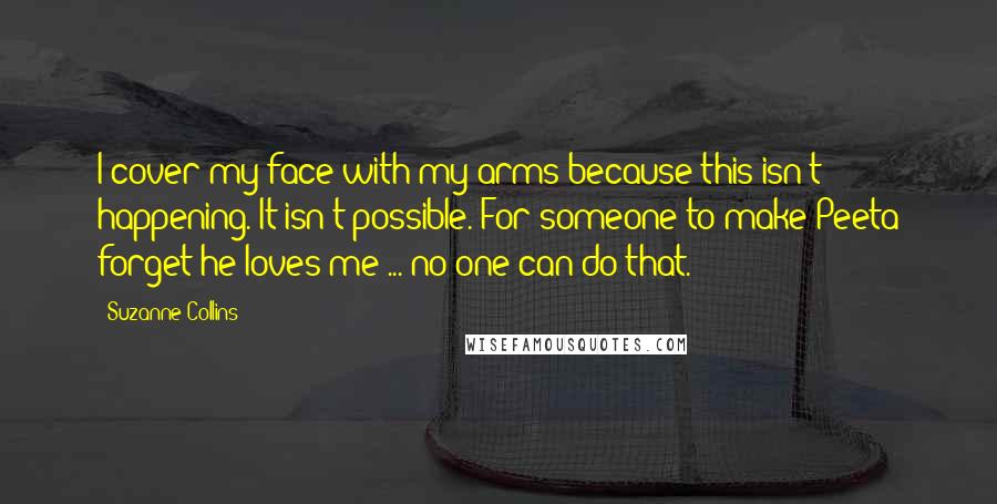 Suzanne Collins Quotes: I cover my face with my arms because this isn't happening. It isn't possible. For someone to make Peeta forget he loves me ... no one can do that.