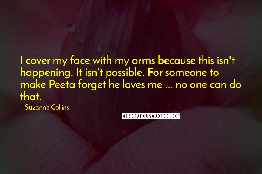 Suzanne Collins Quotes: I cover my face with my arms because this isn't happening. It isn't possible. For someone to make Peeta forget he loves me ... no one can do that.