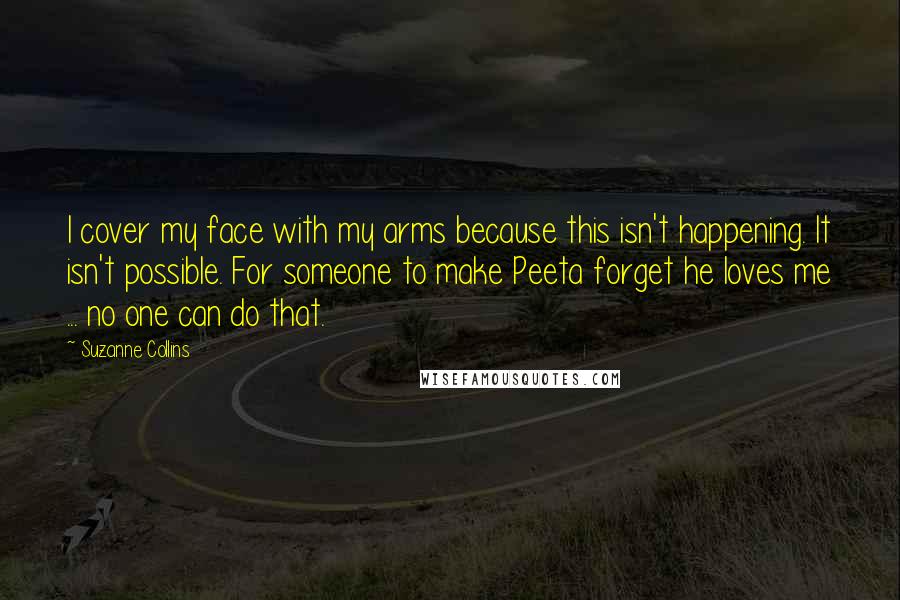Suzanne Collins Quotes: I cover my face with my arms because this isn't happening. It isn't possible. For someone to make Peeta forget he loves me ... no one can do that.