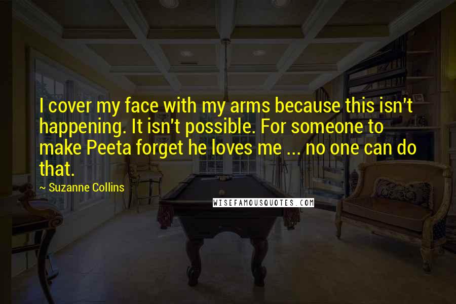 Suzanne Collins Quotes: I cover my face with my arms because this isn't happening. It isn't possible. For someone to make Peeta forget he loves me ... no one can do that.