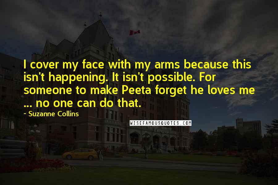 Suzanne Collins Quotes: I cover my face with my arms because this isn't happening. It isn't possible. For someone to make Peeta forget he loves me ... no one can do that.