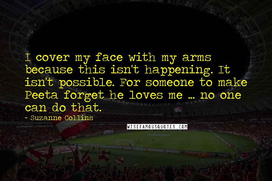 Suzanne Collins Quotes: I cover my face with my arms because this isn't happening. It isn't possible. For someone to make Peeta forget he loves me ... no one can do that.